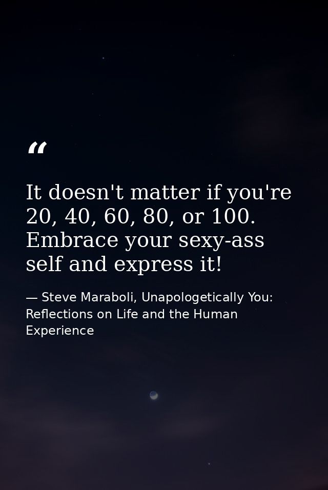 It doesn't matter if you're 20, 40, 60, 80, or 100. Embrace your sexy-ass self and express it! — Steve Maraboli, Unapologetically You: Reflections on Life and the Human Experience