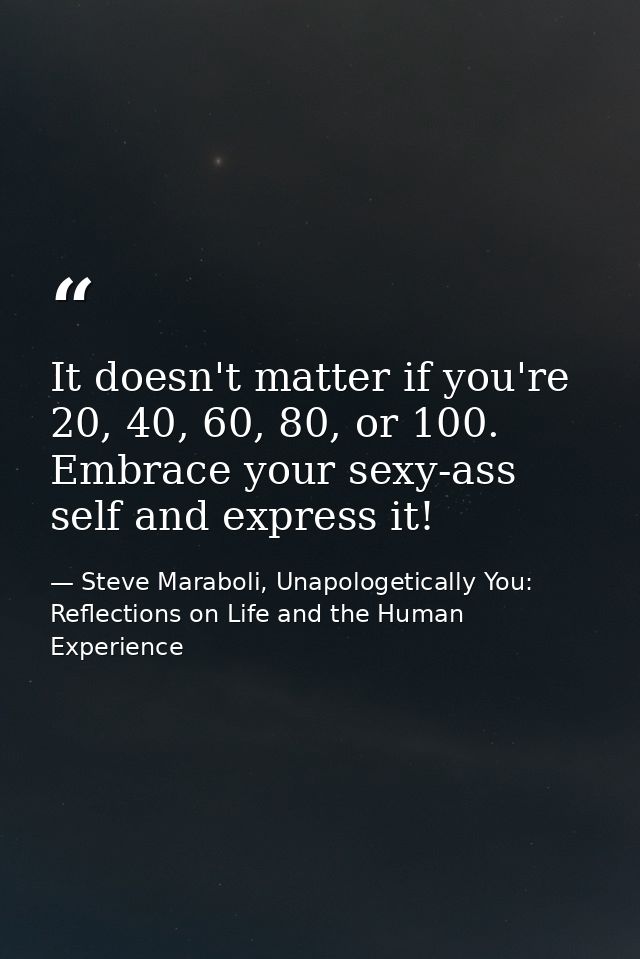 It doesn't matter if you're 20, 40, 60, 80, or 100. Embrace your sexy-ass self and express it! — Steve Maraboli, Unapologetically You: Reflections on Life and the Human Experience