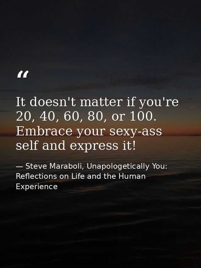 It doesn't matter if you're 20, 40, 60, 80, or 100. Embrace your sexy-ass self and express it! — Steve Maraboli, Unapologetically You: Reflections on Life and the Human Experience