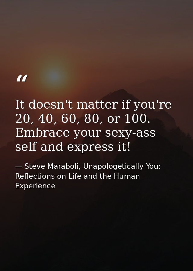 It doesn't matter if you're 20, 40, 60, 80, or 100. Embrace your sexy-ass self and express it! — Steve Maraboli, Unapologetically You: Reflections on Life and the Human Experience