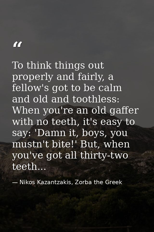 To think things out properly and fairly, a fellow's got to be calm and old and toothless: When you're an old gaffer with — Nikos Kazantzakis, Zorba the Greek