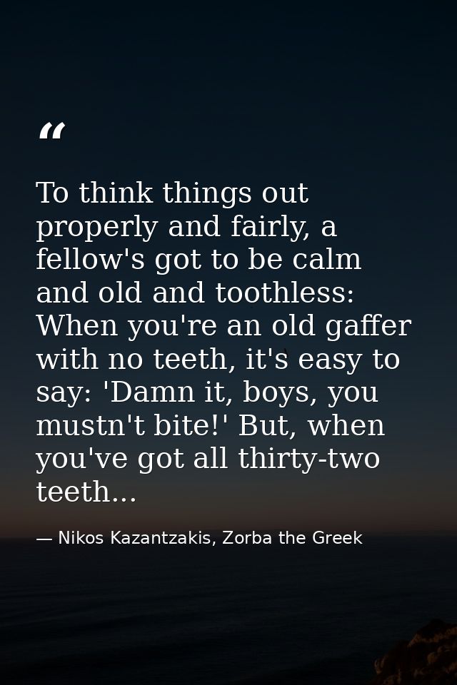 To think things out properly and fairly, a fellow's got to be calm and old and toothless: When you're an old gaffer with — Nikos Kazantzakis, Zorba the Greek