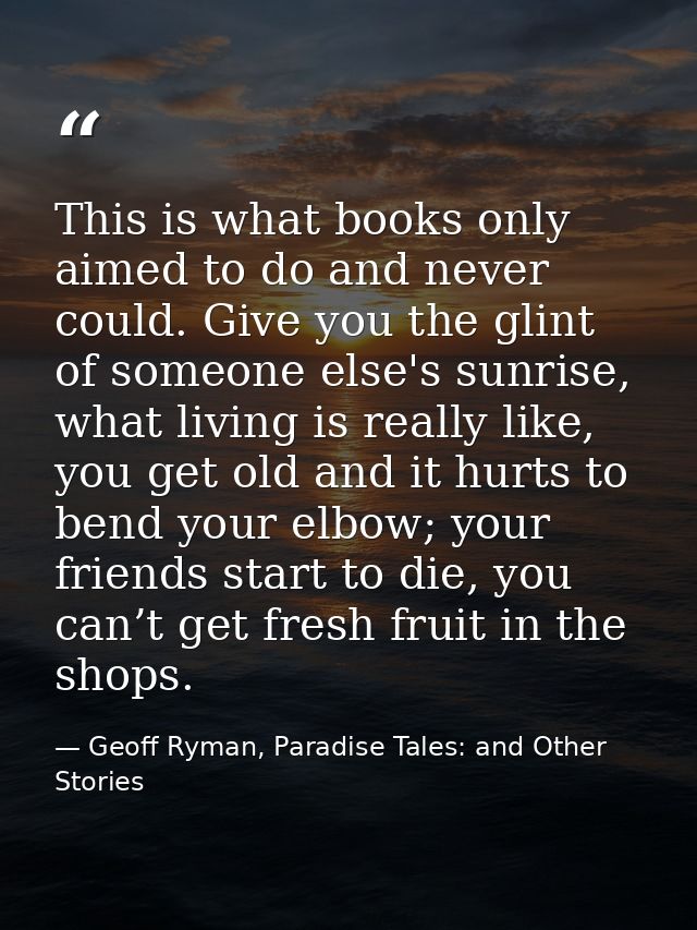 This is what books only aimed to do and never could. Give you the glint of someone else's sunrise, what living is really — Geoff Ryman, Paradise Tales: and Other Stories