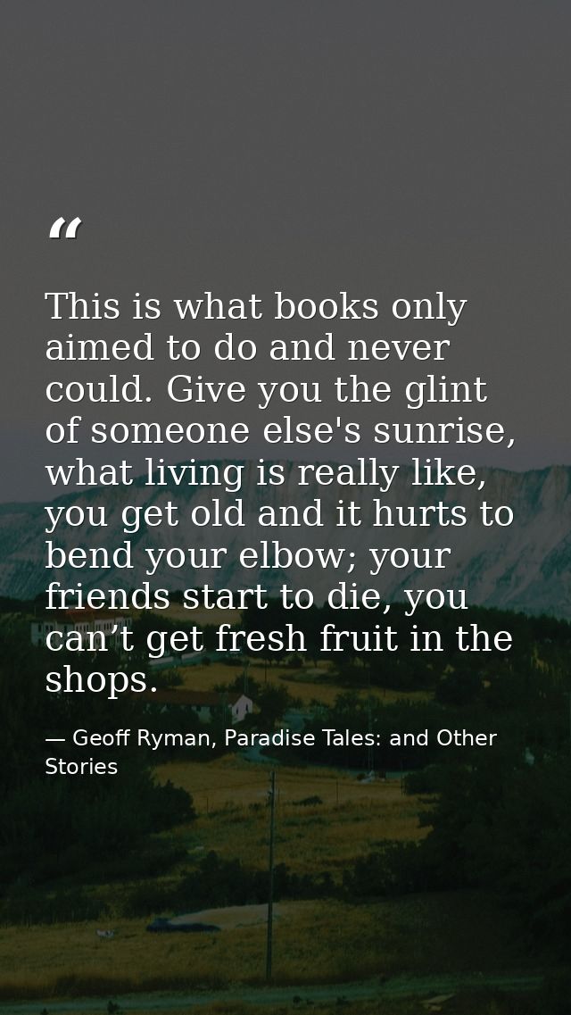 This is what books only aimed to do and never could. Give you the glint of someone else's sunrise, what living is really — Geoff Ryman, Paradise Tales: and Other Stories