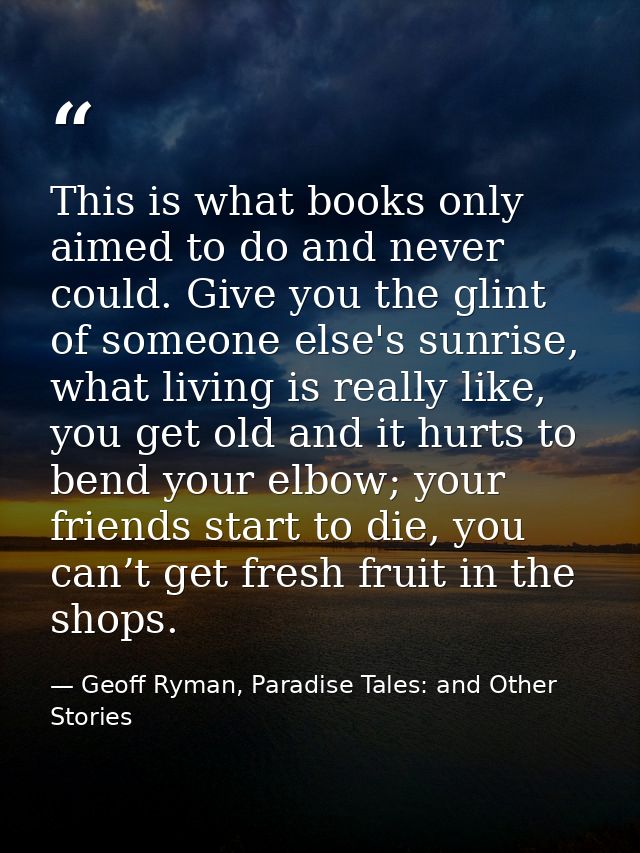 This is what books only aimed to do and never could. Give you the glint of someone else's sunrise, what living is really — Geoff Ryman, Paradise Tales: and Other Stories