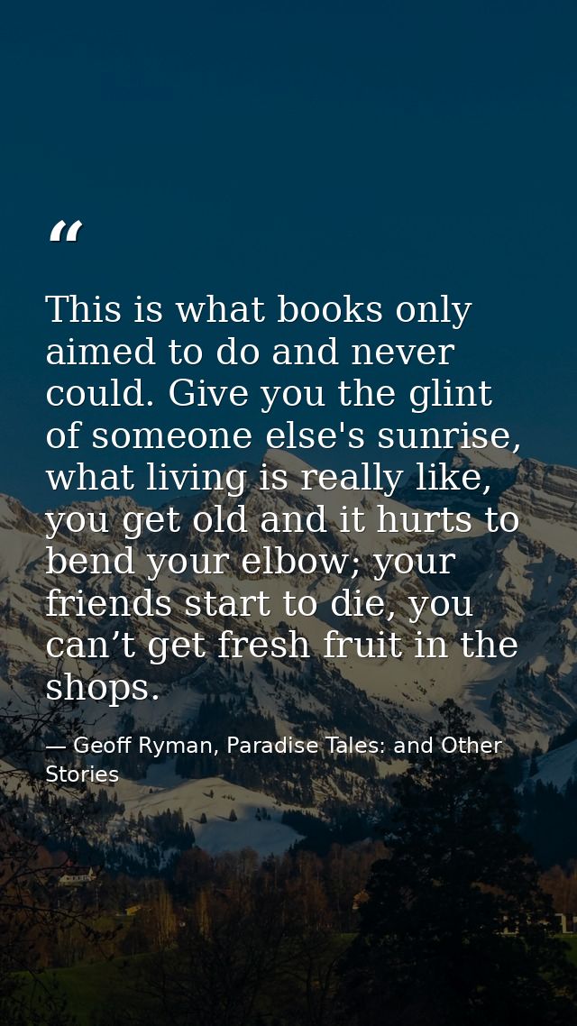 This is what books only aimed to do and never could. Give you the glint of someone else's sunrise, what living is really — Geoff Ryman, Paradise Tales: and Other Stories
