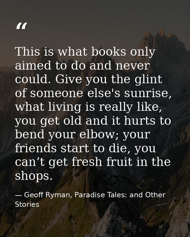 This is what books only aimed to do and never could. Give you the glint of someone else's sunrise, what living is really — Geoff Ryman, Paradise Tales: and Other Stories