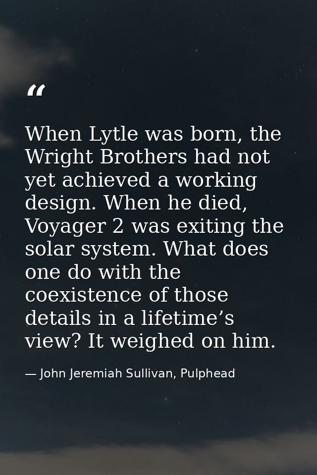 When Lytle was born, the Wright Brothers had not yet achieved a working design. When he died, Voyager 2 was exiting the  — John Jeremiah Sullivan, Pulphead
