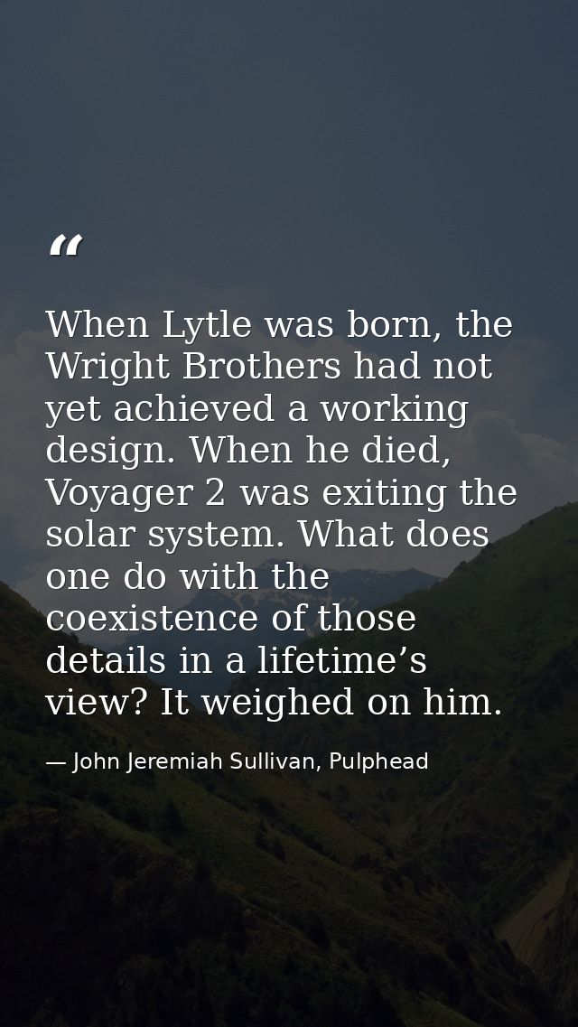 When Lytle was born, the Wright Brothers had not yet achieved a working design. When he died, Voyager 2 was exiting the  — John Jeremiah Sullivan, Pulphead
