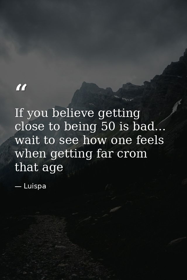 If you believe getting close to being 50 is bad... wait to see how one feels when getting far crom that age — Luispa