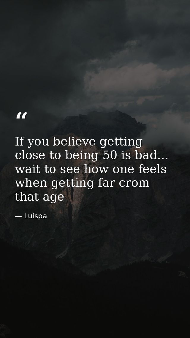If you believe getting close to being 50 is bad... wait to see how one feels when getting far crom that age — Luispa