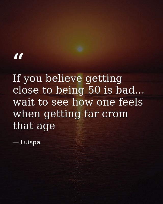 If you believe getting close to being 50 is bad... wait to see how one feels when getting far crom that age — Luispa