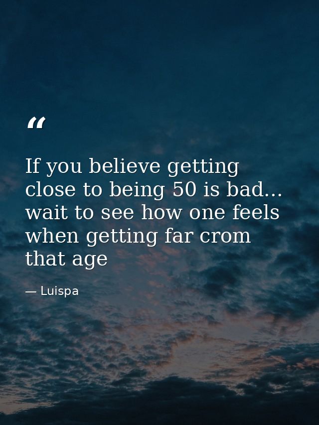 If you believe getting close to being 50 is bad... wait to see how one feels when getting far crom that age — Luispa