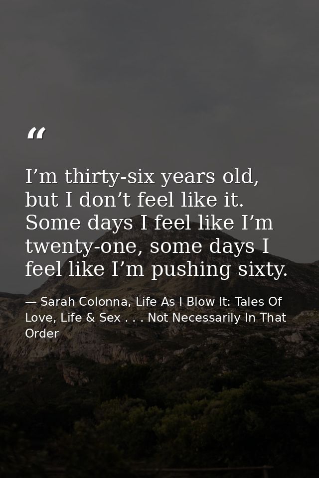I’m thirty-six years old, but I don’t feel like it. Some days I feel like I’m twenty-one, some days I feel like I’m push — Sarah Colonna, Life As I Blow It: Tales Of Love, Life & Sex . . . Not Necessarily In That Order