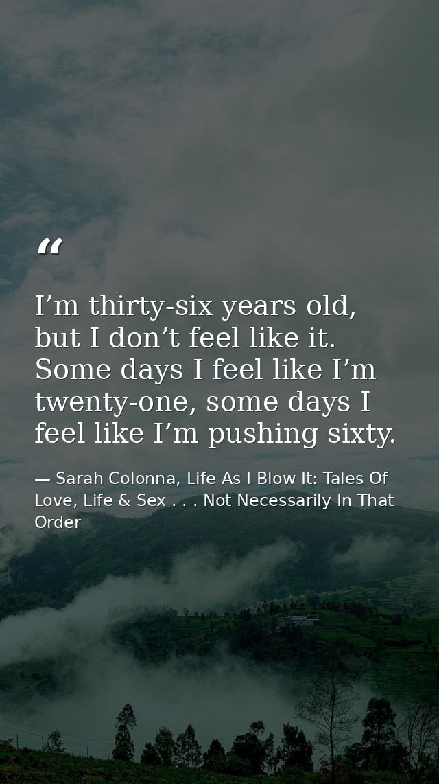 I’m thirty-six years old, but I don’t feel like it. Some days I feel like I’m twenty-one, some days I feel like I’m push — Sarah Colonna, Life As I Blow It: Tales Of Love, Life & Sex . . . Not Necessarily In That Order