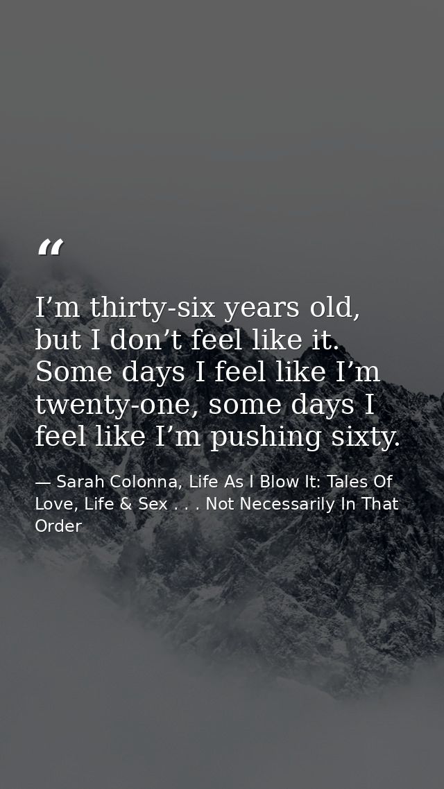 I’m thirty-six years old, but I don’t feel like it. Some days I feel like I’m twenty-one, some days I feel like I’m push — Sarah Colonna, Life As I Blow It: Tales Of Love, Life & Sex . . . Not Necessarily In That Order
