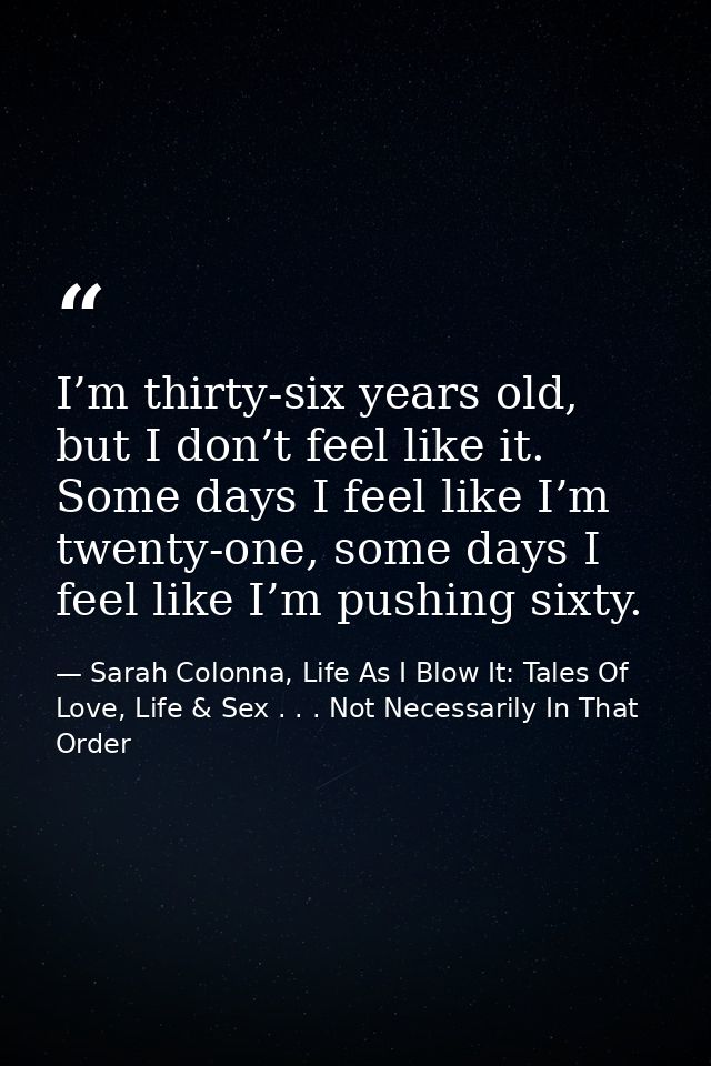 I’m thirty-six years old, but I don’t feel like it. Some days I feel like I’m twenty-one, some days I feel like I’m push — Sarah Colonna, Life As I Blow It: Tales Of Love, Life & Sex . . . Not Necessarily In That Order