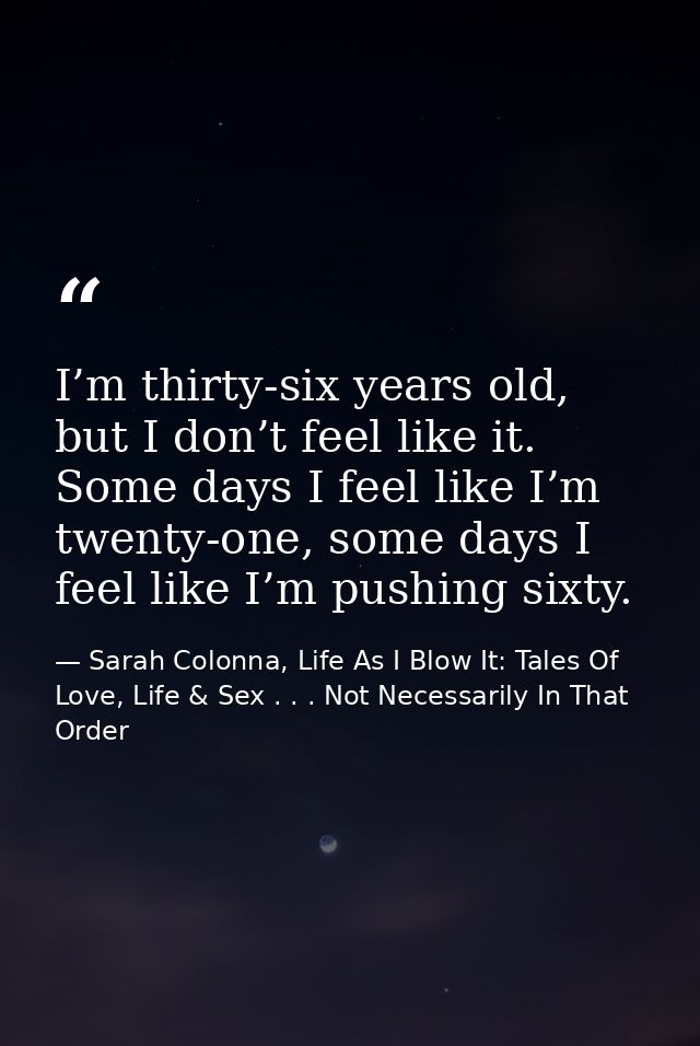 I’m thirty-six years old, but I don’t feel like it. Some days I feel like I’m twenty-one, some days I feel like I’m push — Sarah Colonna, Life As I Blow It: Tales Of Love, Life & Sex . . . Not Necessarily In That Order
