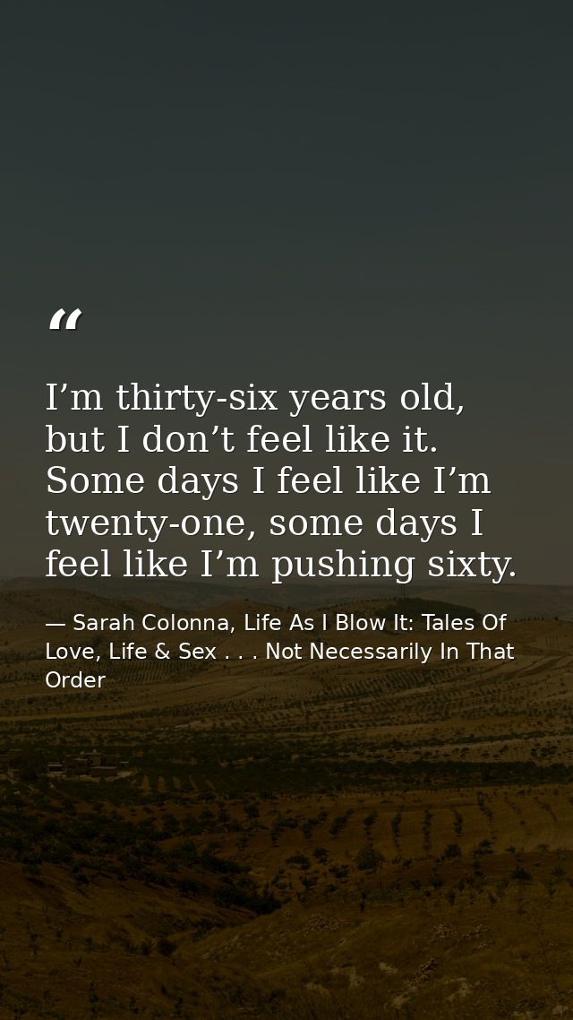 I’m thirty-six years old, but I don’t feel like it. Some days I feel like I’m twenty-one, some days I feel like I’m push — Sarah Colonna, Life As I Blow It: Tales Of Love, Life & Sex . . . Not Necessarily In That Order