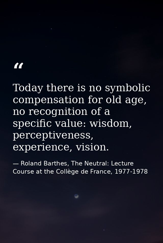 Today there is no symbolic compensation for old age, no recognition of a specific value: wisdom, perceptiveness, experie — Roland Barthes, The Neutral: Lecture Course at the Collège de France, 1977-1978