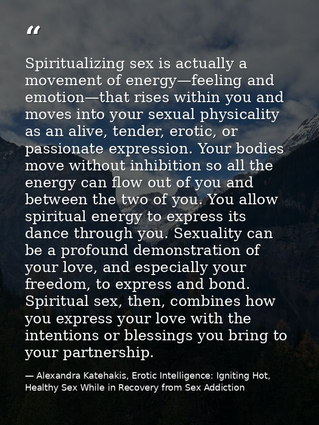 Spiritualizing sex is actually a movement of energy—feeling and emotion—that rises within you and moves into your sexual — Alexandra Katehakis, Erotic Intelligence: Igniting Hot, Healthy Sex While in Recovery from Sex Addiction
