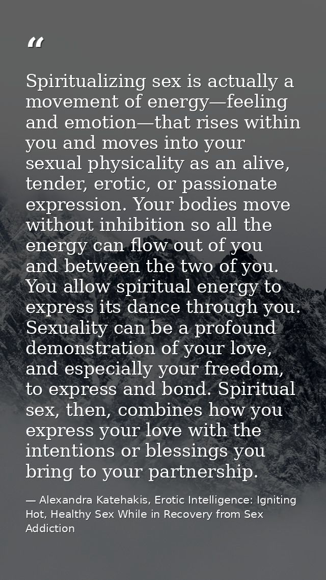 Spiritualizing sex is actually a movement of energy—feeling and emotion—that rises within you and moves into your sexual — Alexandra Katehakis, Erotic Intelligence: Igniting Hot, Healthy Sex While in Recovery from Sex Addiction