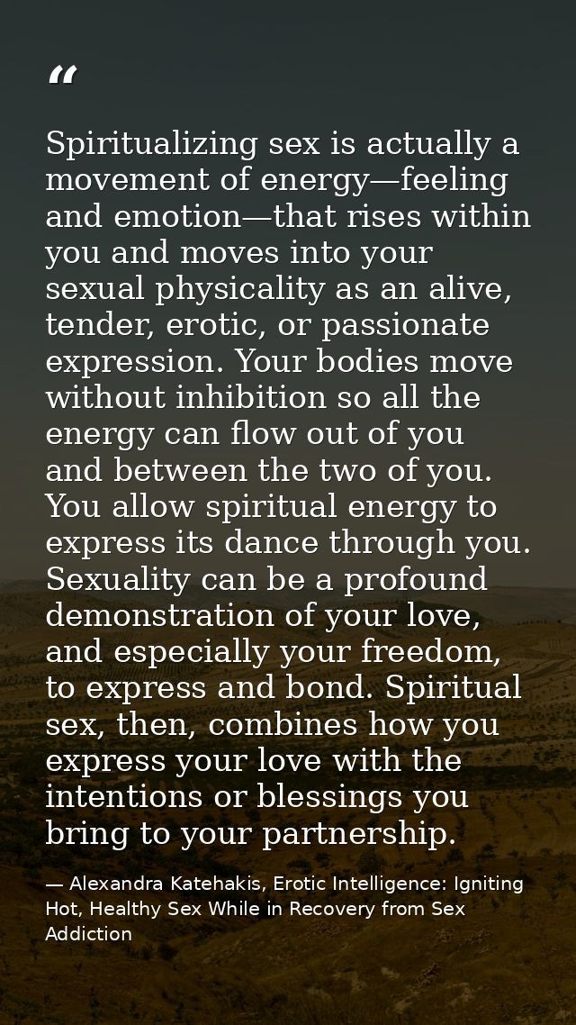 Spiritualizing sex is actually a movement of energy—feeling and emotion—that rises within you and moves into your sexual — Alexandra Katehakis, Erotic Intelligence: Igniting Hot, Healthy Sex While in Recovery from Sex Addiction