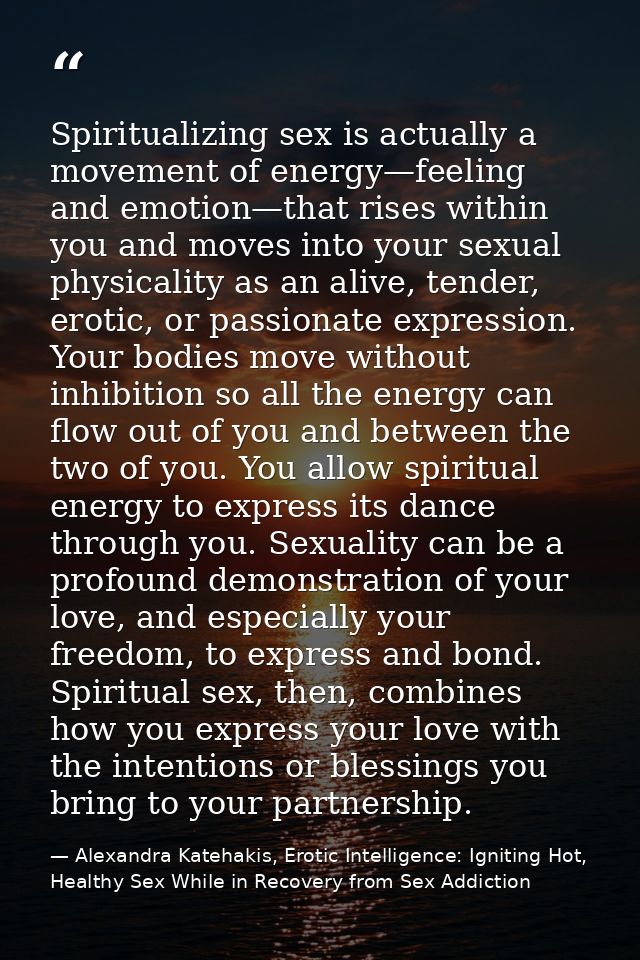 Spiritualizing sex is actually a movement of energy—feeling and emotion—that rises within you and moves into your sexual — Alexandra Katehakis, Erotic Intelligence: Igniting Hot, Healthy Sex While in Recovery from Sex Addiction
