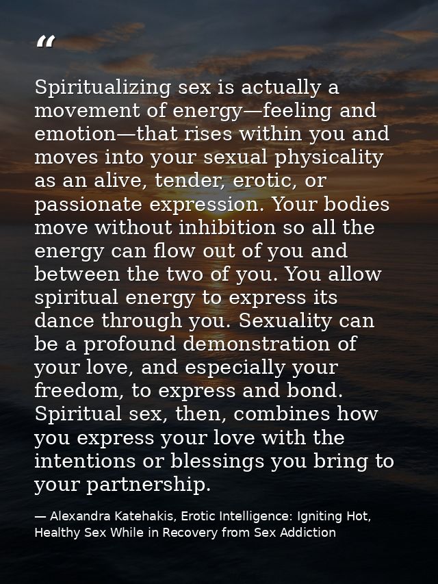 Spiritualizing sex is actually a movement of energy—feeling and emotion—that rises within you and moves into your sexual — Alexandra Katehakis, Erotic Intelligence: Igniting Hot, Healthy Sex While in Recovery from Sex Addiction
