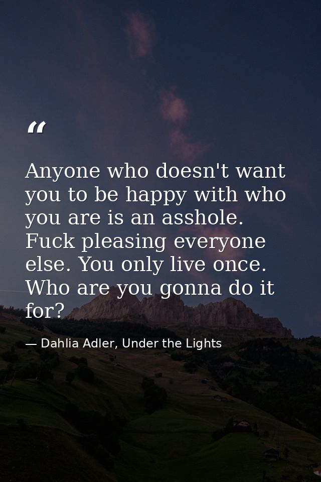 Anyone who doesn't want you to be happy with who you are is an asshole. Fuck pleasing everyone else. You only live once. — Dahlia Adler, Under the Lights