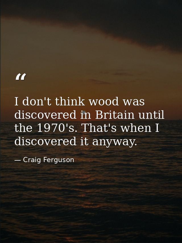 I don't think wood was discovered in Britain until the 1970's. That's when I discovered it anyway. — Craig Ferguson