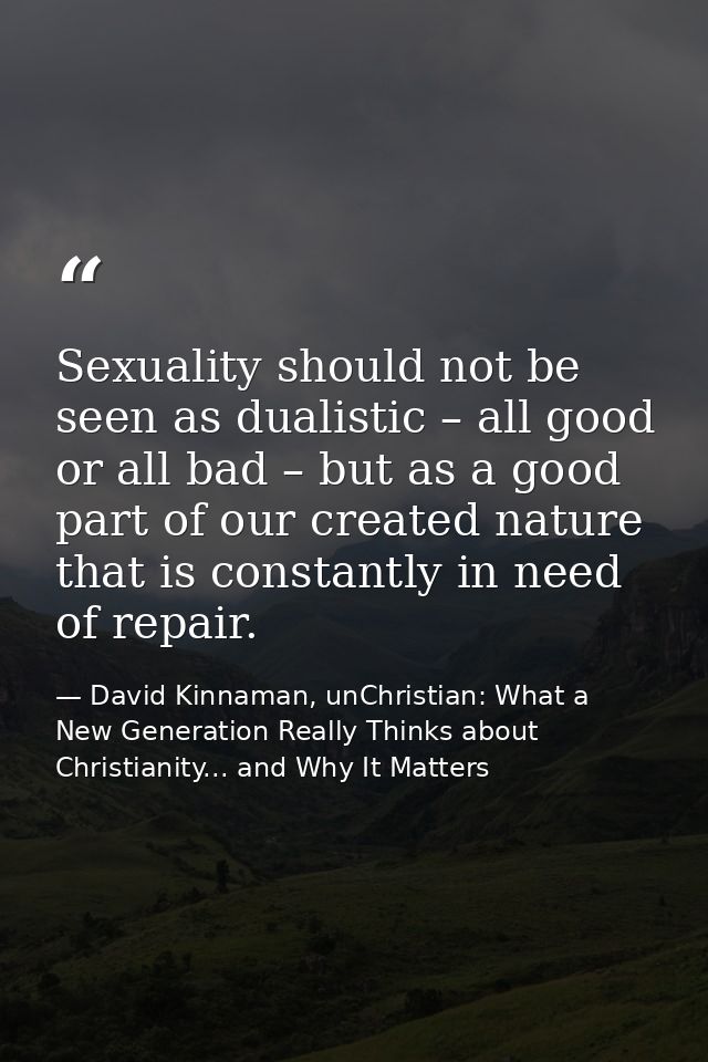 Sexuality should not be seen as dualistic – all good or all bad – but as a good part of our created nature that is const — David Kinnaman, unChristian: What a New Generation Really Thinks about Christianity... and Why It Matters