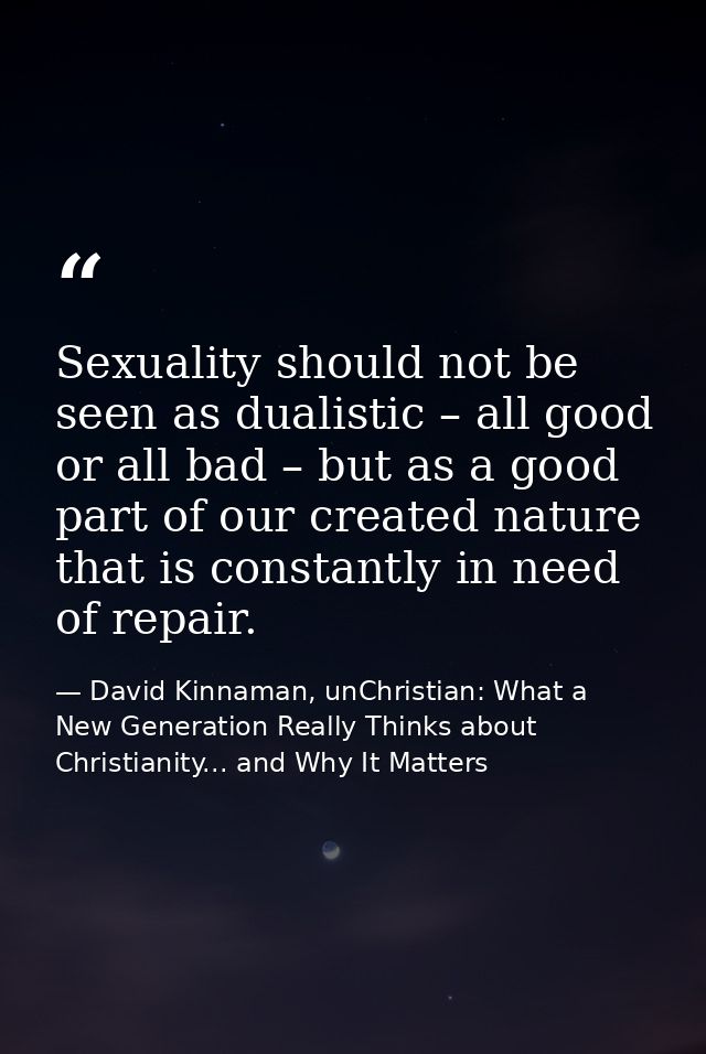 Sexuality should not be seen as dualistic – all good or all bad – but as a good part of our created nature that is const — David Kinnaman, unChristian: What a New Generation Really Thinks about Christianity... and Why It Matters
