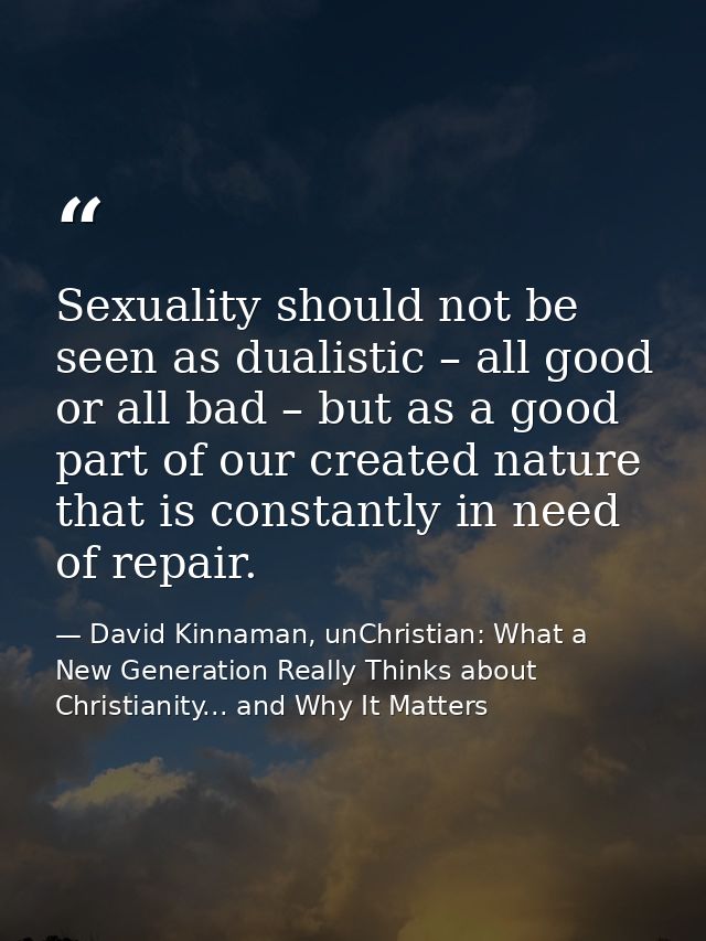 Sexuality should not be seen as dualistic – all good or all bad – but as a good part of our created nature that is const — David Kinnaman, unChristian: What a New Generation Really Thinks about Christianity... and Why It Matters