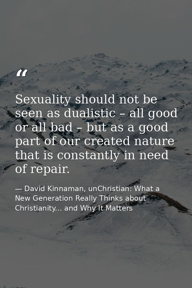 Sexuality should not be seen as dualistic – all good or all bad – but as a good part of our created nature that is const — David Kinnaman, unChristian: What a New Generation Really Thinks about Christianity... and Why It Matters