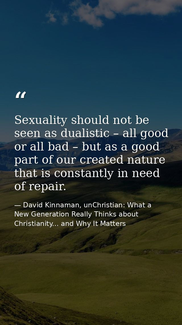 Sexuality should not be seen as dualistic – all good or all bad – but as a good part of our created nature that is const — David Kinnaman, unChristian: What a New Generation Really Thinks about Christianity... and Why It Matters