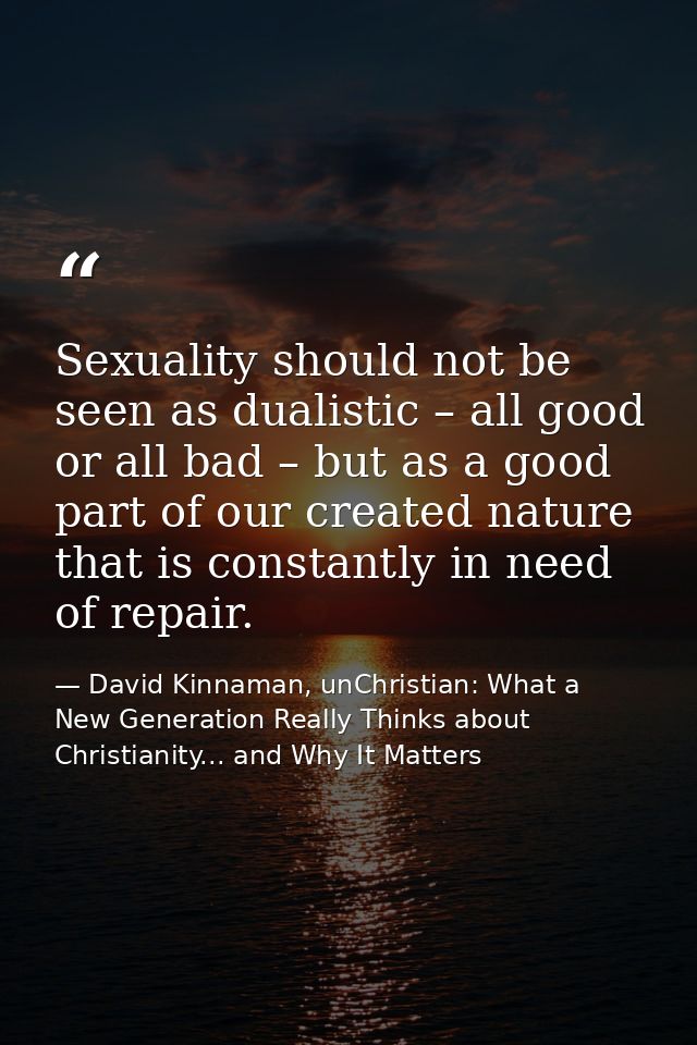 Sexuality should not be seen as dualistic – all good or all bad – but as a good part of our created nature that is const — David Kinnaman, unChristian: What a New Generation Really Thinks about Christianity... and Why It Matters