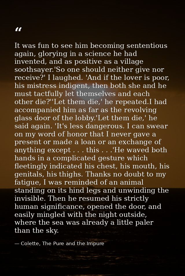 It was fun to see him becoming sententious again, glorying in a science he had invented, and as positive as a village so — Colette, The Pure and the Impure