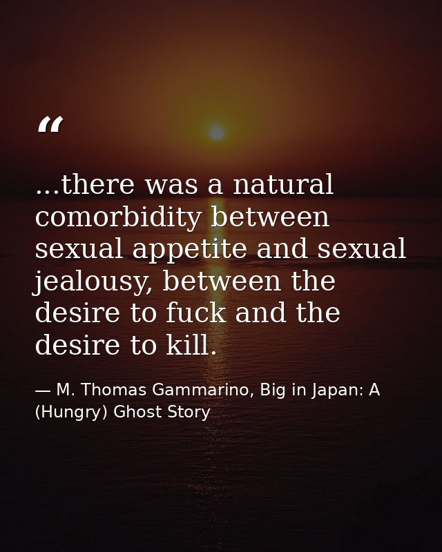 ...there was a natural comorbidity between sexual appetite and sexual jealousy, between the desire to fuck and the desir — M. Thomas Gammarino, Big in Japan: A (Hungry) Ghost Story