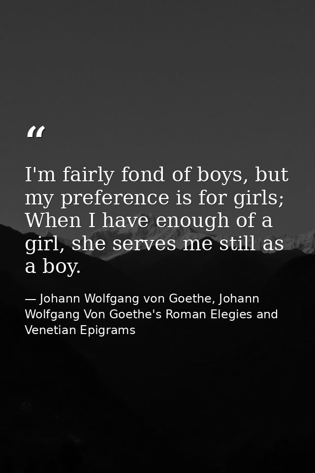 I'm fairly fond of boys, but my preference is for girls; When I have enough of a girl, she serves me still as a boy. — Johann Wolfgang von Goethe, Johann Wolfgang Von Goethe's Roman Elegies and Venetian Epigrams