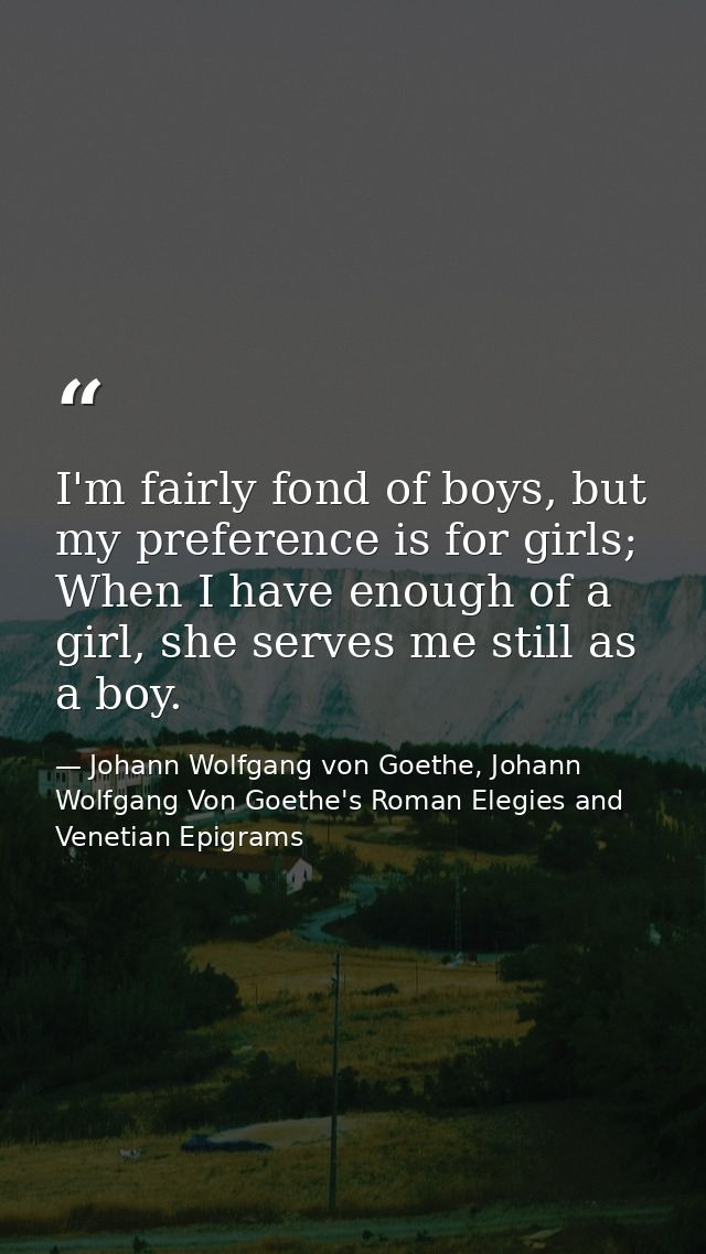 I'm fairly fond of boys, but my preference is for girls; When I have enough of a girl, she serves me still as a boy. — Johann Wolfgang von Goethe, Johann Wolfgang Von Goethe's Roman Elegies and Venetian Epigrams