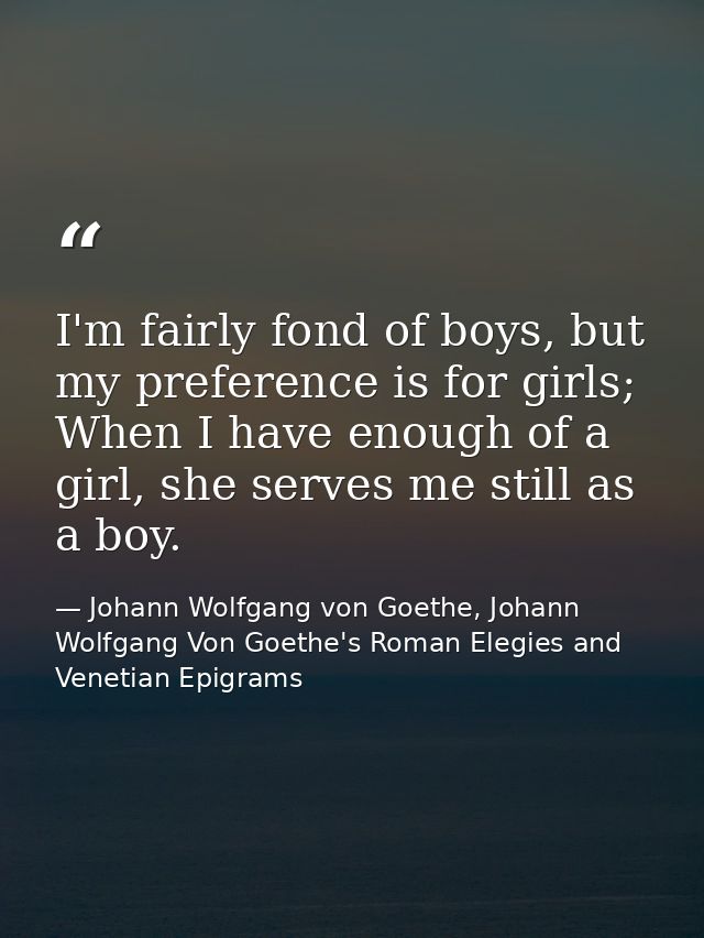 I'm fairly fond of boys, but my preference is for girls; When I have enough of a girl, she serves me still as a boy. — Johann Wolfgang von Goethe, Johann Wolfgang Von Goethe's Roman Elegies and Venetian Epigrams