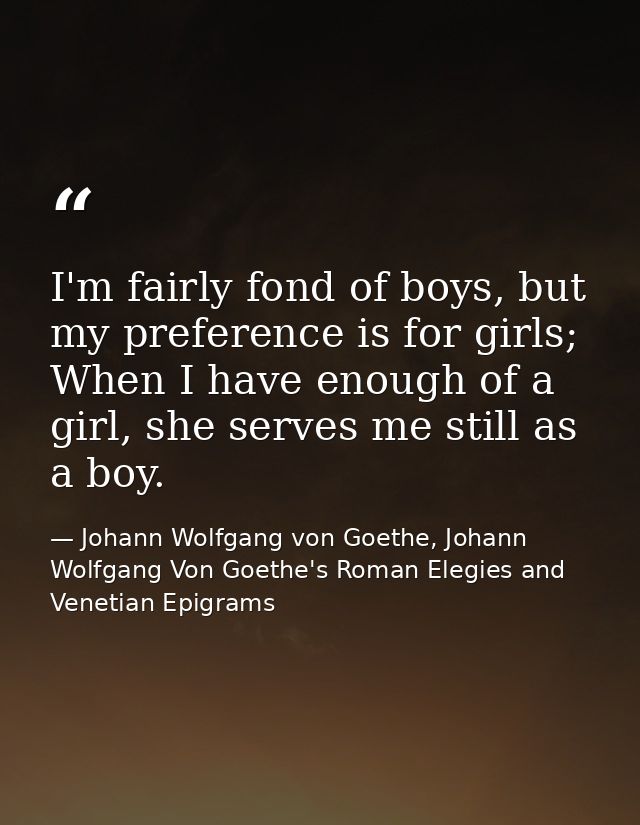 I'm fairly fond of boys, but my preference is for girls; When I have enough of a girl, she serves me still as a boy. — Johann Wolfgang von Goethe, Johann Wolfgang Von Goethe's Roman Elegies and Venetian Epigrams