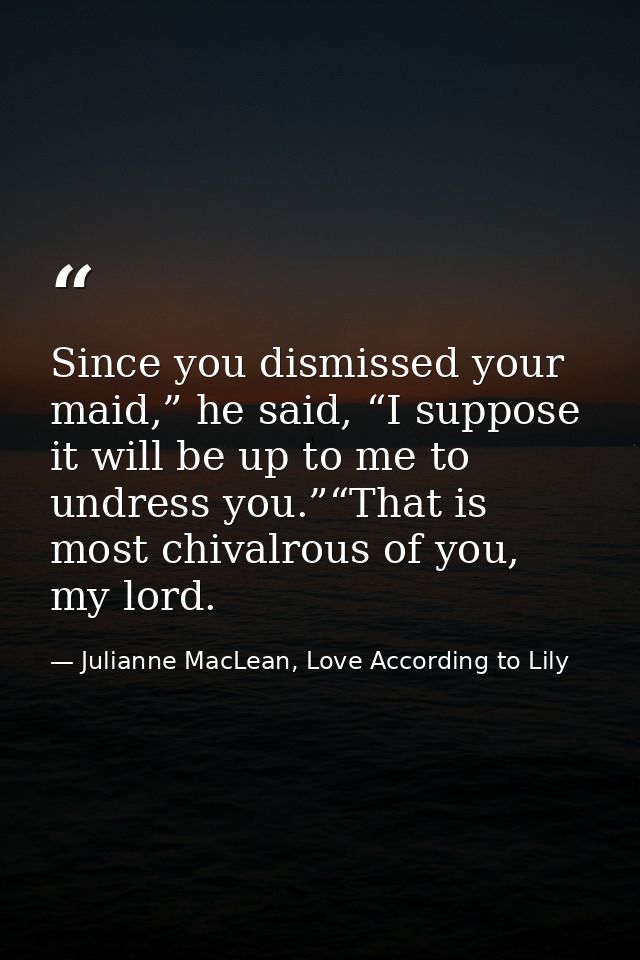 Since you dismissed your maid,” he said, “I suppose it will be up to me to undress you.”“That is most chivalrous of you, — Julianne MacLean, Love According to Lily