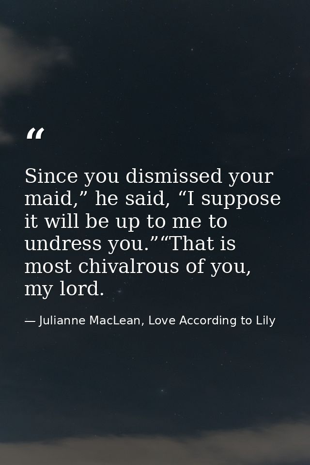 Since you dismissed your maid,” he said, “I suppose it will be up to me to undress you.”“That is most chivalrous of you, — Julianne MacLean, Love According to Lily