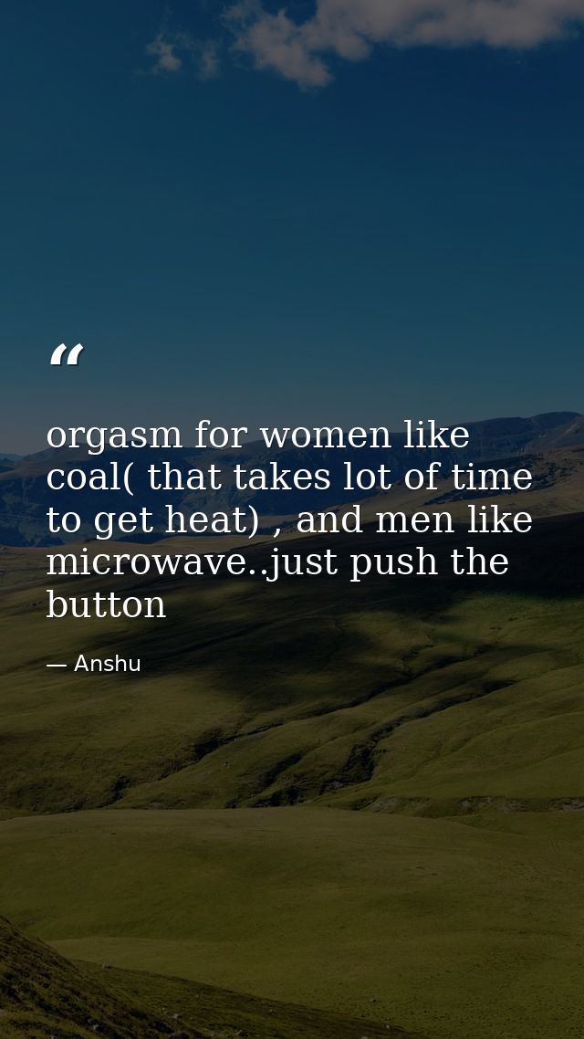 orgasm for women like coal( that takes lot of time to get heat) , and men like microwave..just push the button — Anshu