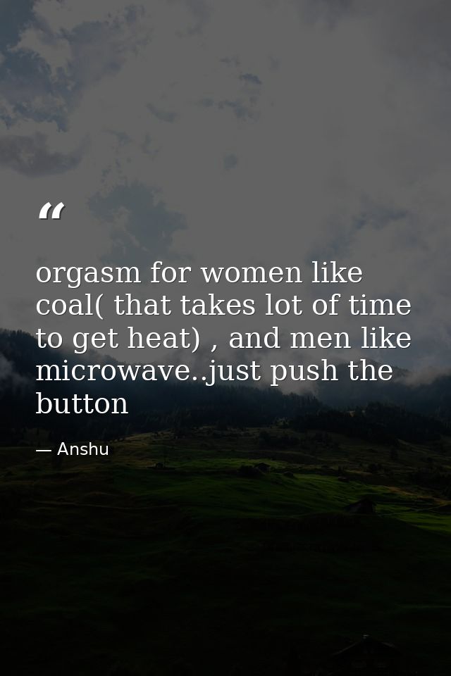 orgasm for women like coal( that takes lot of time to get heat) , and men like microwave..just push the button — Anshu