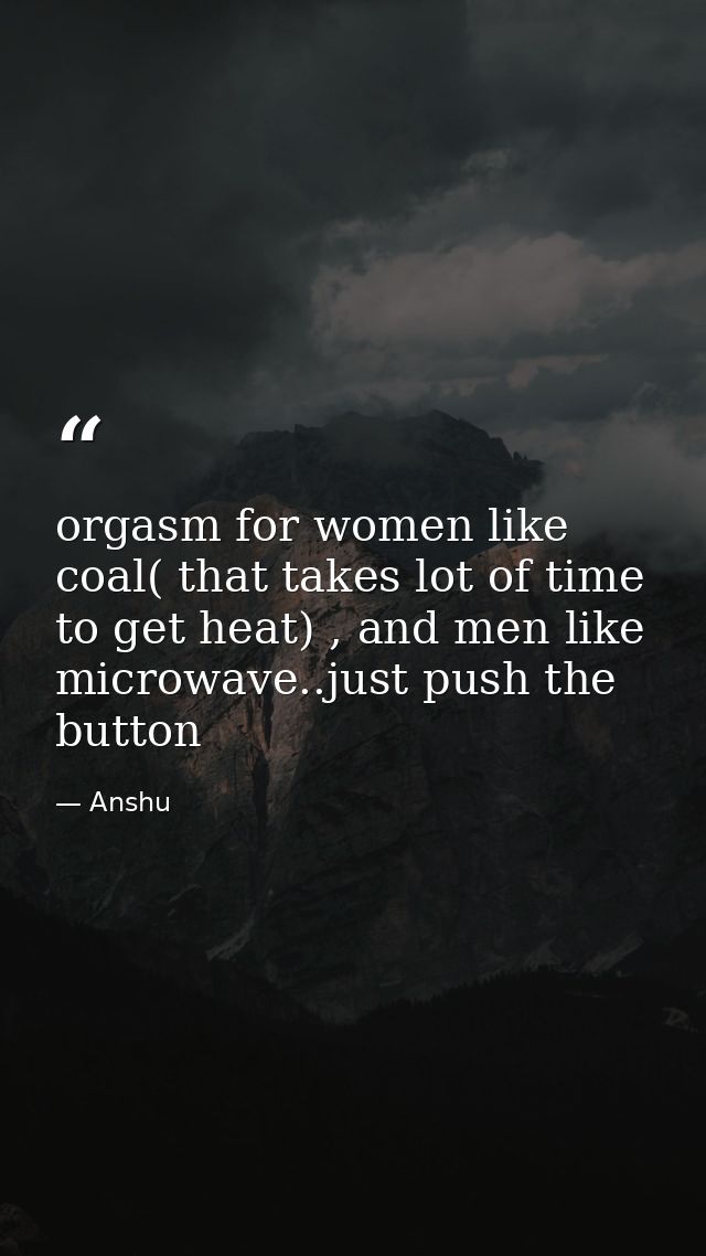 orgasm for women like coal( that takes lot of time to get heat) , and men like microwave..just push the button — Anshu