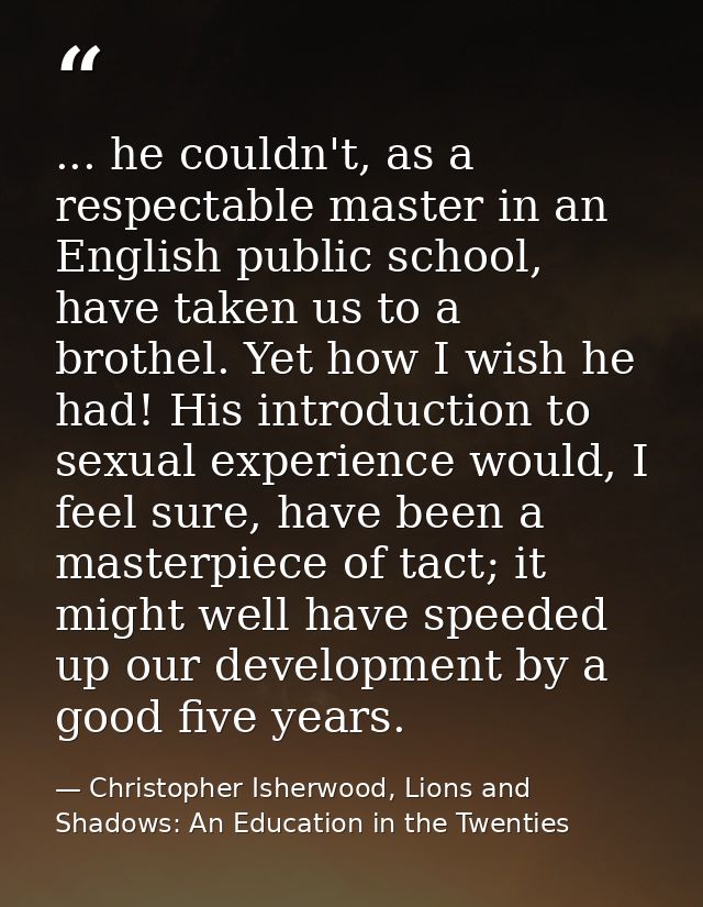 ... he couldn't, as a respectable master in an English public school, have taken us to a brothel. Yet how I wish he had! — Christopher Isherwood, Lions and Shadows: An Education in the Twenties
