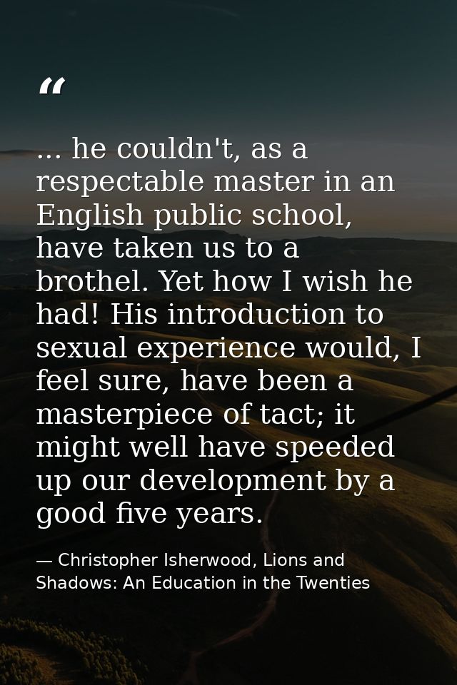 ... he couldn't, as a respectable master in an English public school, have taken us to a brothel. Yet how I wish he had! — Christopher Isherwood, Lions and Shadows: An Education in the Twenties